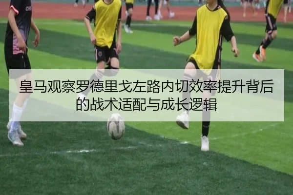 皇马观察罗德里戈左路内切效率提升背后的战术适配与成长逻辑