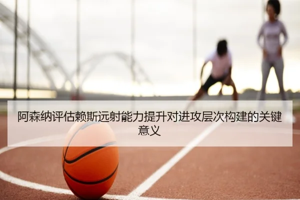 阿森纳评估赖斯远射能力提升对进攻层次构建的关键意义 | kaiyun