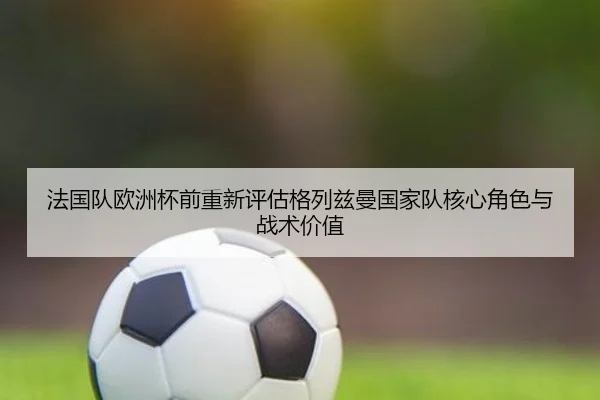 法国队欧洲杯前重新评估格列兹曼国家队核心角色与战术价值（kaiyun）